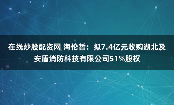 在线炒股配资网 海伦哲：拟7.4亿元收购湖北及安盾消防科技有限公司51%股权