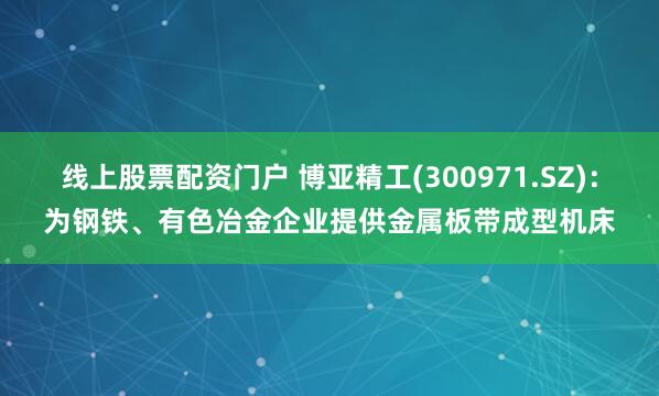 线上股票配资门户 博亚精工(300971.SZ)：为钢铁、有色冶金企业提供金属板带成型机床