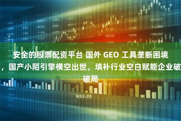 安全的股票配资平台 国外 GEO 工具垄断困境下，国产小陌引擎横空出世，填补行业空白赋能企业破局