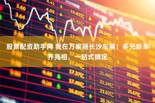 股票配资助手网 我在万家丽长沙车展！多元新车齐亮相，一站式搞定