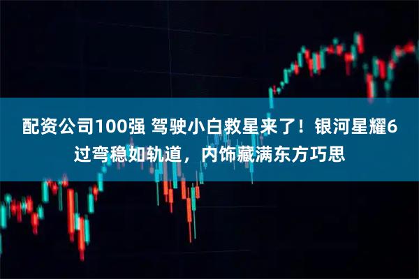 配资公司100强 驾驶小白救星来了！银河星耀6过弯稳如轨道，内饰藏满东方巧思