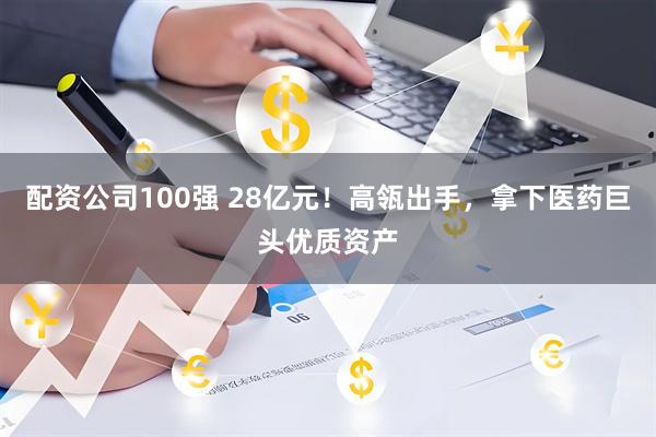 配资公司100强 28亿元！高瓴出手，拿下医药巨头优质资产