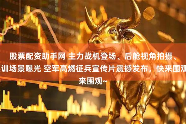 股票配资助手网 主力战机登场、后舱视角拍摄、实训场景曝光 空军高燃征兵宣传片震撼发布，快来围观~