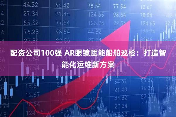 配资公司100强 AR眼镜赋能船舶巡检：打造智能化运维新方案