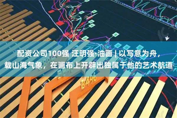 配资公司100强 汪明强·油画 | 以写意为舟，载山海气象，在画布上开辟出独属于他的艺术航道