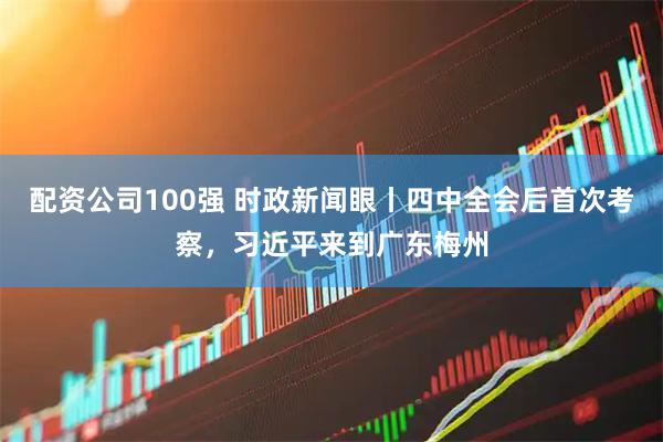 配资公司100强 时政新闻眼丨四中全会后首次考察，习近平来到广东梅州