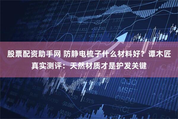 股票配资助手网 防静电梳子什么材料好？谭木匠真实测评：天然材质才是护发关键