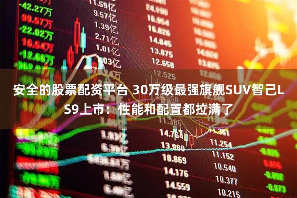 安全的股票配资平台 30万级最强旗舰SUV智己LS9上市：性能和配置都拉满了