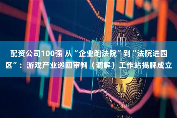 配资公司100强 从“企业跑法院”到“法院进园区”：游戏产业巡回审判（调解）工作站揭牌成立