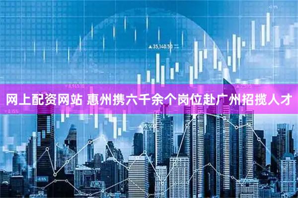 网上配资网站 惠州携六千余个岗位赴广州招揽人才