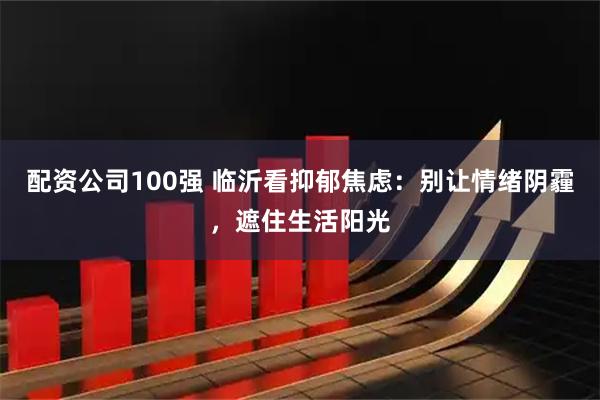 配资公司100强 临沂看抑郁焦虑：别让情绪阴霾，遮住生活阳光