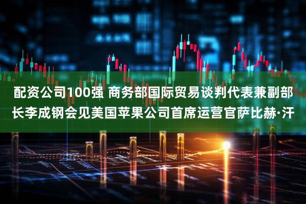 配资公司100强 商务部国际贸易谈判代表兼副部长李成钢会见美国苹果公司首席运营官萨比赫·汗