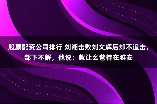 股票配资公司排行 刘湘击败刘文辉后却不追击，部下不解，他说：就让幺爸待在雅安