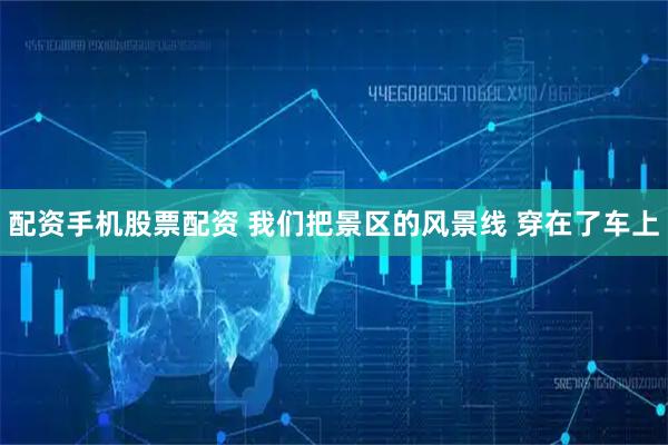 配资手机股票配资 我们把景区的风景线 穿在了车上