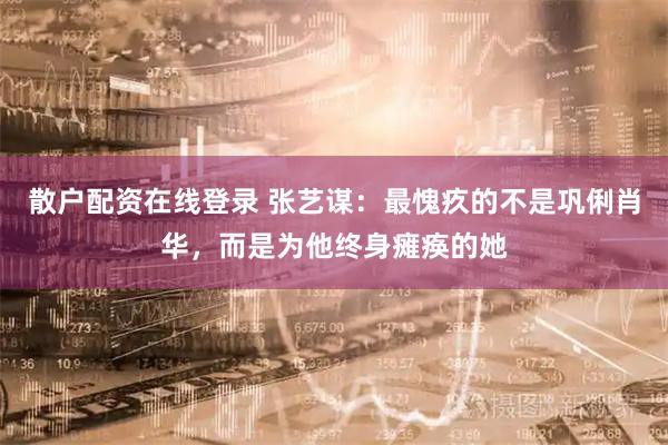 散户配资在线登录 张艺谋：最愧疚的不是巩俐肖华，而是为他终身瘫痪的她