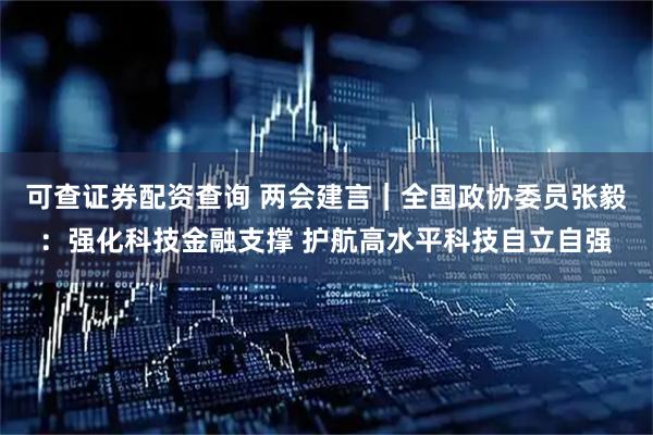 可查证券配资查询 两会建言｜全国政协委员张毅：强化科技金融支撑 护航高水平科技自立自强