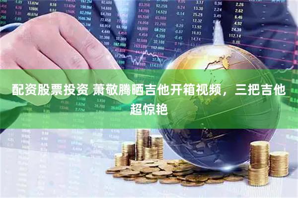 配资股票投资 萧敬腾晒吉他开箱视频，三把吉他超惊艳