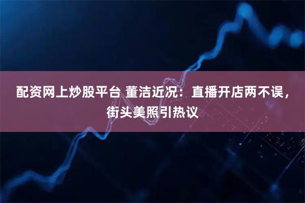 配资网上炒股平台 董洁近况：直播开店两不误，街头美照引热议