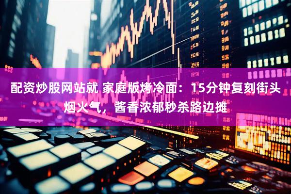 配资炒股网站就 家庭版烤冷面：15分钟复刻街头烟火气，酱香浓郁秒杀路边摊