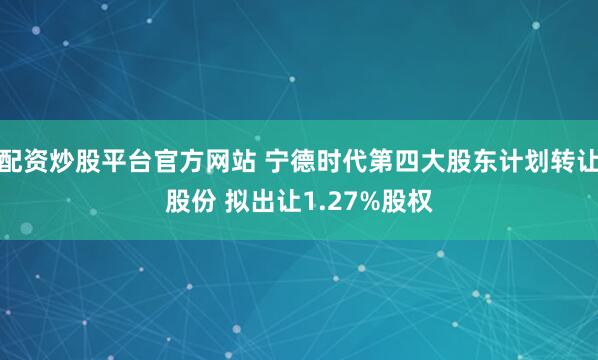配资炒股平台官方网站 宁德时代第四大股东计划转让股份 拟出让1.27%股权