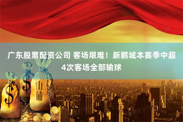 广东股票配资公司 客场艰难！新鹏城本赛季中超4次客场全部输球