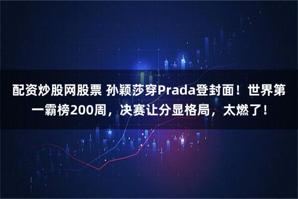配资炒股网股票 孙颖莎穿Prada登封面!世界第一霸榜200周,决赛让分显格局,太燃了!