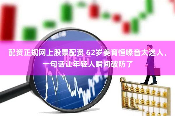 配资正规网上股票配资 62岁姜育恒嗓音太迷人，一句话让年轻人瞬间破防了