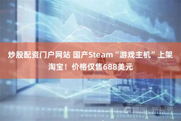 炒股配资门户网站 国产Steam“游戏主机”上架淘宝！价格仅售688美元