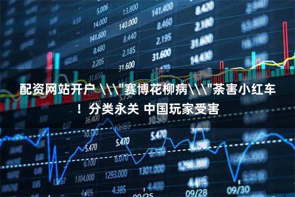 配资网站开户 \＂赛博花柳病\＂荼害小红车！分类永关 中国玩家受害
