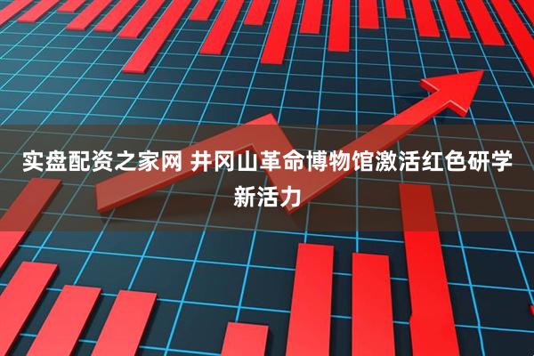 实盘配资之家网 井冈山革命博物馆激活红色研学新活力